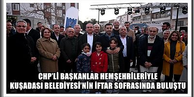 CHP’Lİ BAŞKANLAR HEMŞEHRİLERİYLE KUŞADASI BELEDİYESİ’NİN İFTAR SOFRASINDA BULUŞTU